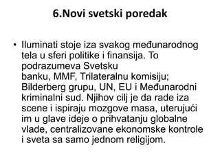 6.Novi svetski poredak

• Iluminati stoje iza svakog međunarodnog
  tela u sferi politike i finansija. To
  podrazumeva Svetsku
  banku, MMF, Trilateralnu komisiju;
  Bilderberg grupu, UN, EU i Međunarodni
  kriminalni sud. Njihov cilj je da rade iza
  scene i ispiraju mozgove masa, uterujući
  im u glave ideje o prihvatanju globalne
  vlade, centralizovane ekonomske kontrole
  i sveta sa samo jednom religijom.
 