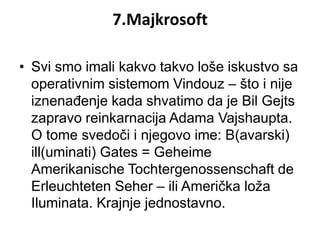 7.Majkrosoft

• Svi smo imali kakvo takvo loše iskustvo sa
  operativnim sistemom Vindouz – što i nije
  iznenađenje kada shvatimo da je Bil Gejts
  zapravo reinkarnacija Adama Vajshaupta.
  O tome svedoči i njegovo ime: B(avarski)
  ill(uminati) Gates = Geheime
  Amerikanische Tochtergenossenschaft de
  Erleuchteten Seher – ili Američka loža
  Iluminata. Krajnje jednostavno.
 