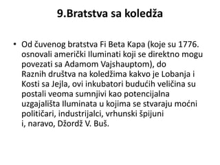 9.Bratstva sa koledža

• Od čuvenog bratstva Fi Beta Kapa (koje su 1776.
  osnovali američki Iluminati koji se direktno mogu
  povezati sa Adamom Vajshauptom), do
  Raznih društva na koledžima kakvo je Lobanja i
  Kosti sa Jejla, ovi inkubatori bududih veličina su
  postali veoma sumnjivi kao potencijalna
  uzgajališta Iluminata u kojima se stvaraju modni
  političari, industrijalci, vrhunski špijuni
  i, naravo, Džordž V. Buš.
 