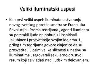 Veliki iluminatski uspesi
• Kao prvi veliki uspeh iluminata u stvaranju
  novog svetskog poretka smatra se Francuska
  Revolucija . Prema teorijama , agenti iluminata
  su potstakli ljude na pobunu i inspirisali
  Jakubince i prosvetitelje svojim idejama. U
  prilog tim teorijama govore cinjenice da su
  prosvetitelji , osim velike slicnosti u nazivu sa
  iluminatima , zagovarali sekularno drustvo i
  razum koji ce vladati nad ljudskim delovanjem.
 