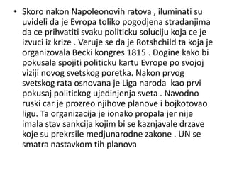 • Skoro nakon Napoleonovih ratova , iluminati su
  uvideli da je Evropa toliko pogodjena stradanjima
  da ce prihvatiti svaku politicku soluciju koja ce je
  izvuci iz krize . Veruje se da je Rotshchild ta koja je
  organizovala Becki kongres 1815 . Dogine kako bi
  pokusala spojiti politicku kartu Evrope po svojoj
  viziji novog svetskog poretka. Nakon prvog
  svetskog rata osnovana je Liga naroda kao prvi
  pokusaj politickog ujedinjenja sveta . Navodno
  ruski car je prozreo njihove planove i bojkotovao
  ligu. Ta organizacija je ionako propala jer nije
  imala stav sankcija kojim bi se kaznjavale drzave
  koje su prekrsile medjunarodne zakone . UN se
  smatra nastavkom tih planova
 
