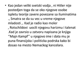 • Kao jedan veliki svetski vodja , ni Hitler nije
  postedjen toga da se oko njegove osobe
  ispletu teorije zavere povezane sa iluminatima
  ., Smatra se da su vec u vreme njegove
  mladosti ,. Kad je radio kao moler
  , Rotschildovi uocili njegovu harizmu i talenat
  .Kad je zavrsio u zatvoru napisana je knjiga
  ‘’Majn Kampf’’ u njegovo ime i data mu je
  puna finansijska i politicka podrska kako bi
  dosao na mesto Nemackog kancelara.
 