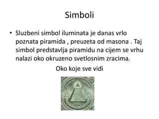 Simboli
• Sluzbeni simbol iluminata je danas vrlo
  poznata piramida , preuzeta od masona . Taj
  simbol predstavlja piramidu na cijem se vrhu
  nalazi oko okruzeno svetlosnim zracima.
                Oko koje sve vidi
 