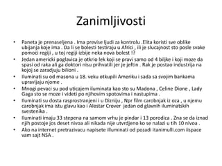 Zanimljivosti
•   Paneta je prenaseljena . Ima previse ljudi za kontrolu .Elita koristi sve oblike
    ubijanja koje ima . Da li se bolesti testiraju u Africi , ili je slucajnost sto posle svake
    pomoci regiji , u toj regiji izbije neka nova bolest !?
•   Jedan americki poglavica je otkrio lek koji se pravi samo od 4 biljke i koji moze da
    spasi od raka ali ga doktori nisu prihvatili jer je jeftin . Rak je postao industrija na
    kojoj se zaradjuju bilioni .
•   Iluminati su od masona u 18. veku otkupili Ameriku i sada sa svojim bankama
    upravljaju njome .
•   Mnogi pevaci su pod uticajem iluminata kao sto su Madona , Celine Dione , Lady
    Gaga sto se moze i videti po njihovim spotovima i nastupima .
•   Iluminati su dosta rasprostranjeni i u Dizniju , Npr film carobnjak iz oza , u njemu
    carobnjak ima istu glavu kao i Alestar Crover jedan od glavnih iluminatskih
    svestenika .
•   Iluminati imaju 33 stepena na samom vrhu je pindar i 13 porodica . Zna se da iznad
    njih postoje jos deset nivoa ali nikada nije utvrdjeno ko se nalazi u tih 10 nivoa .
•   Ako na internet pretrazivacu napisete illuminati od pozadi itanimulli.com iispace
    vam sajt NSA .
 