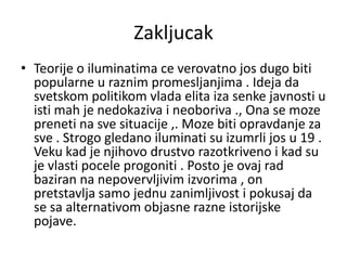 Zakljucak
• Teorije o iluminatima ce verovatno jos dugo biti
  popularne u raznim promesljanjima . Ideja da
  svetskom politikom vlada elita iza senke javnosti u
  isti mah je nedokaziva i neoboriva ., Ona se moze
  preneti na sve situacije ,. Moze biti opravdanje za
  sve . Strogo gledano iluminati su izumrli jos u 19 .
  Veku kad je njihovo drustvo razotkriveno i kad su
  je vlasti pocele progoniti . Posto je ovaj rad
  baziran na nepovervljivim izvorima , on
  pretstavlja samo jednu zanimljivost i pokusaj da
  se sa alternativom objasne razne istorijske
  pojave.
 