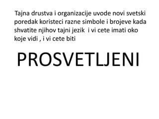 Tajna drustva i organizacije uvode novi svetski
poredak koristeci razne simbole i brojeve kada
shvatite njihov tajni jezik i vi cete imati oko
koje vidi , i vi cete biti


PROSVETLJENI
 