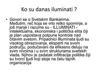 Ko su danas iluminati ?
• Govori se o Svetskim Bankarima.
  Međutim, reč koja se vrlo retko spominje, a
  još manje i razume su - ILLUMINATI -
  intelektualna, ekonomska i politička elita čiji
  je plan uspostava potpune kontrole nad
  čitavim svetom. Pripadnici Illuminata ljudi su
  visokog obrazovanja, eksperti na svom
  području, podučavani da efikasno deluju na
  svim nivoima i u svim strukturama svetskih
  vlada. Njihov je zadatak infiltracija politike čiji
  su tvorci ljudi koji stoje na čelu tajnih
  organizacija
 