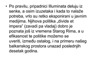 • Po pravilu, pripadnici Illuminata deluju iz
  senke, a osim izuzetaka i kada to nalaže
  potreba, vrlo su retko eksponirani u javnim
  medijima. Njihova politika „divide et
  impera” (zavadi pa vladaj) dobro je
  poznata još iz vremena Starog Rima, a u
  efikasnost te politike možemo se
  uveriti, između ostalog, i na primeru našeg
  balkanskog prostora unazad poslednjih
  desetak godina.
 