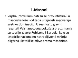 1.Masoni
• Vajshauptovi Iluminati su se brzo infiltrirali u
  masonske lože i od tada u tajnosti zagovaraju
  svetsku dominaciju. U realnosti, glavni
  rezultati Vajshauptovog pokušaja preuzimanja
  su teorije zavere Robisona i Baruela, koje su
  iznedrile nacionalnu netrpeljivost i mržnju
  oligarha i katoličke crkve prema masonima.
 
