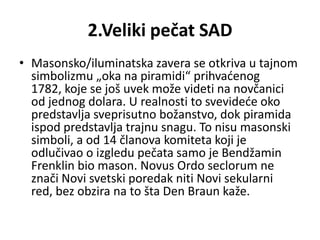 2.Veliki pečat SAD
• Masonsko/iluminatska zavera se otkriva u tajnom
  simbolizmu „oka na piramidi“ prihvadenog
  1782, koje se još uvek može videti na novčanici
  od jednog dolara. U realnosti to svevidede oko
  predstavlja sveprisutno božanstvo, dok piramida
  ispod predstavlja trajnu snagu. To nisu masonski
  simboli, a od 14 članova komiteta koji je
  odlučivao o izgledu pečata samo je Bendžamin
  Frenklin bio mason. Novus Ordo seclorum ne
  znači Novi svetski poredak niti Novi sekularni
  red, bez obzira na to šta Den Braun kaže.
 
