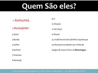 Quem São eles?
Comunidade Evangélica Cristo Para as Nações – Escola Bíblica 2013
1- Rothschild,
2-Rockefeller
3-Astor
4-Bundy
5-Collins
6-DuPont
7-Freeman
8-Kennedy
9-Li.
10-Onassis
11-Van Duyn
12-Russel
13- A décima terceira família é aquela que
os Illuminati acreditam ser a linha de
sangue de Jesus Cristo, os Merovingan.
 