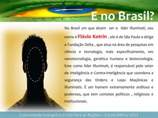 Comunidade Evangélica Cristo Para as Nações – Escola Bíblica 2013
No Brasil um que dizem ser o líder Illuminati, seu
nome é Flávio Kotrin , ele é de São Paulo e dirige
a Fundação Delta , que atua na área de pesquisas em
ciência e tecnologia, mais especificamente, em
nanotecnologia, genética humana e biotecnologia.
Este como líder Illuminati, é responsável pelo setor
de Inteligência e Contra-inteligência que coordena a
segurança das Ordens e Lojas Maçônicas e
Illuminatis. É um homem extremamente ardiloso e
poderoso, que tem contatos políticos , religiosos e
institucionais.
E no Brasil?
 