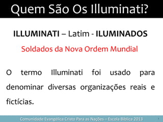 Quem São Os Illuminati?
2Comunidade Evangélica Cristo Para as Nações – Escola Bíblica 2013
ILLUMINATI – Latim - ILUMINADOS
Soldados da Nova Ordem Mundial
O termo Illuminati foi usado para
denominar diversas organizações reais e
fictícias.
 