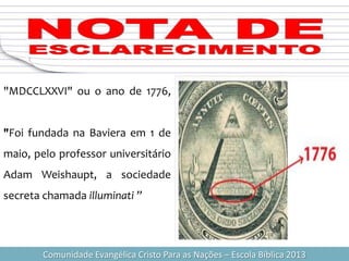 Comunidade Evangélica Cristo Para as Nações – Escola Bíblica 2013
"MDCCLXXVI" ou o ano de 1776,
"Foi fundada na Baviera em 1 de
maio, pelo professor universitário
Adam Weishaupt, a sociedade
secreta chamada illuminati ”
 