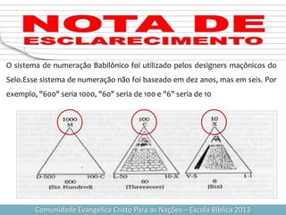 Comunidade Evangélica Cristo Para as Nações – Escola Bíblica 2013
O sistema de numeração Babilônico foi utilizado pelos designers maçônicos do
Selo.Esse sistema de numeração não foi baseado em dez anos, mas em seis. Por
exemplo, "600" seria 1000, "60" seria de 100 e "6" seria de 10
 