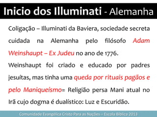 Inicio dos Illuminati - Alemanha
Comunidade Evangélica Cristo Para as Nações – Escola Bíblica 2013
Coligação – Illuminati da Baviera, sociedade secreta
cuidada na Alemanha pelo filósofo Adam
Weinshaupt – Ex Judeu no ano de 1776.
Weinshaupt foi criado e educado por padres
jesuítas, mas tinha uma queda por rituais pagãos e
pelo Maniqueísmo= Religião persa Mani atual no
Irã cujo dogma é dualístico: Luz e Escuridão.
 