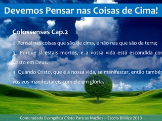 Devemos Pensar nas Coisas de Cima!
Comunidade Evangélica Cristo Para as Nações – Escola Bíblica 2013
Colossenses Cap.2
2 Pensai nas coisas que são de cima, e não nas que são da terra;
3 Porque já estais mortos, e a vossa vida está escondida com
Cristo em Deus.
4 Quando Cristo, que é a nossa vida, se manifestar, então também
vós vos manifestareis com ele em glória.
 
