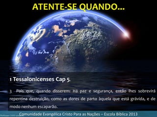 ATENTE-SE QUANDO...
Comunidade Evangélica Cristo Para as Nações – Escola Bíblica 2013
1 Tessalonicenses Cap 5.
3 Pois que, quando disserem: Há paz e segurança, então lhes sobrevirá
repentina destruição, como as dores de parto àquela que está grávida, e de
modo nenhum escaparão.
 