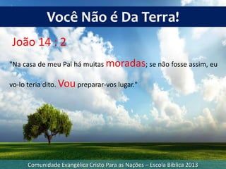 Comunidade Evangélica Cristo Para as Nações – Escola Bíblica 2013
Você Não é Da Terra!
João 14 : 2
"Na casa de meu Pai há muitas moradas; se não fosse assim, eu
vo-lo teria dito. Voupreparar-vos lugar."
 