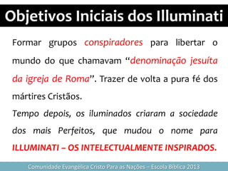 Objetivos Iniciais dos Illuminati
Comunidade Evangélica Cristo Para as Nações – Escola Bíblica 2013
Formar grupos conspiradores para libertar o
mundo do que chamavam “denominação jesuíta
da igreja de Roma”. Trazer de volta a pura fé dos
mártires Cristãos.
Tempo depois, os iluminados criaram a sociedade
dos mais Perfeitos, que mudou o nome para
ILLUMINATI – OS INTELECTUALMENTE INSPIRADOS.
 