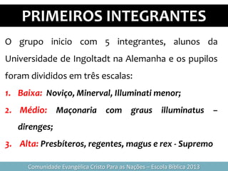 PRIMEIROS INTEGRANTES
Comunidade Evangélica Cristo Para as Nações – Escola Bíblica 2013
O grupo inicio com 5 integrantes, alunos da
Universidade de Ingoltadt na Alemanha e os pupilos
foram divididos em três escalas:
1. Baixa: Noviço, Minerval, Illuminati menor;
2. Médio: Maçonaria com graus illuminatus –
direnges;
3. Alta: Presbíteros, regentes, magus e rex - Supremo
 