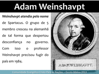 Adam Weinshavpt
Comunidade Evangélica Cristo Para as Nações – Escola Bíblica 2013
Weinshavpt atendia pelo nome
de Spartacus. O grupo de 5
membro cresceu na alemanhã
de tal forma que despertou
desconfiança no governo.
Com isso o professor
Weinshavpt precisou fugir do
país em 1984.
 