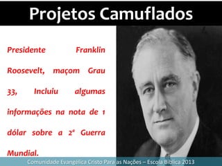 Projetos Camuflados
Comunidade Evangélica Cristo Para as Nações – Escola Bíblica 2013
Presidente Franklin
Roosevelt, maçom Grau
33, Incluiu algumas
informações na nota de 1
dólar sobre a 2ª Guerra
Mundial.
 