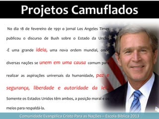 Projetos Camuflados
Comunidade Evangélica Cristo Para as Nações – Escola Bíblica 2013
No dia 18 de fevereiro de 1991 o jornal Los Angeles Times
publicou o discurso de Bush sobre o Estado da União:
-É uma grande ideia, uma nova ordem mundial, onde
diversas nações se unem em uma causa comum para
realizar as aspirações universais da humanidade, paz e
segurança, liberdade e autoridade da lei...
Somente os Estados Unidos têm ambos, a posição moral e os
meios para respaldá-la.
 