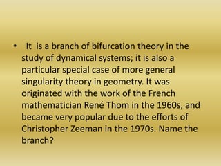   It  is a branch of bifurcation theory in the study of dynamical systems; it is also a particular special case of more general singularity theory in geometry. It was originated with the work of the French mathematician René Thom in the 1960s, and became very popular due to the efforts of Christopher Zeeman in the 1970s. Name the branch?