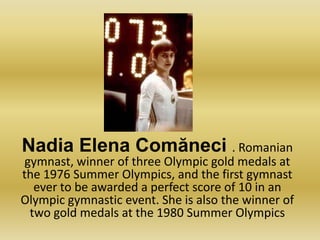 Nadia Elena Comăneci . Romanian gymnast, winner of three Olympic gold medals at the 1976 Summer Olympics, and the first gymnast ever to be awarded a perfect score of 10 in an Olympic gymnastic event. She is also the winner of two gold medals at the 1980 Summer Olympics