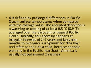 X is defined by prolonged differences in Pacific-Ocean surface temperatures when compared with the average value. The accepted definition is a warming or cooling of at least 0.5 °C (0.9 °F) averaged over the east-central tropical Pacific Ocean. Typically, this anomaly happens at irregular intervals of 2–7 years and lasts nine months to two years.X is Spanish for "the boy" and refers to the Christ child, because periodic warming in the Pacific near South America is usually noticed around Christmas