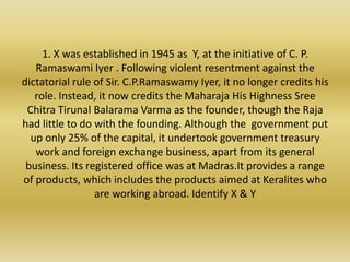 1. X was established in 1945 as  Y, at the initiative of C. P. Ramaswami Iyer . Following violent resentment against the dictatorial rule of Sir. C.P.Ramaswamy Iyer, it no longer credits his role. Instead, it now credits the Maharaja His Highness Sree Chitra Tirunal Balarama Varma as the founder, though the Raja had little to do with the founding. Although the  government put up only 25% of the capital, it undertook government treasury work and foreign exchange business, apart from its general  business. Its registered office was at Madras.It provides a range of products, which includes the products aimed at Keralites who are working abroad. Identify X & Y