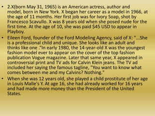 2.X(born May 31, 1965) is an American actress, author and model, born in New York. X began her career as a model in 1966, at the age of 11 months. Her first job was for Ivory Soap, shot by Francesco Scavullo. X was 8 years old when she posed nude for the first time. At the age of 10, she was paid $45 USD to appear in Playboy.
