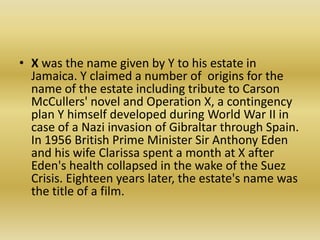 X was the name given by Y to his estate in Jamaica. Y claimed a number of  origins for the name of the estate including tribute to Carson McCullers' novel and Operation X, a contingency plan Y himself developed during World War II in case of a Nazi invasion of Gibraltar through Spain.                 In 1956 British Prime Minister Sir Anthony Eden and his wife Clarissa spent a month at X after Eden's health collapsed in the wake of the Suez Crisis. Eighteen years later, the estate's name was  the title of a film.