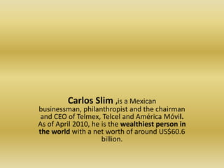Carlos Slim ,is a Mexican businessman, philanthropist and the chairman and CEO of Telmex, Telcel and AméricaMóvil. As of April 2010, he is the wealthiest person in the world with a net worth of around US$60.6 billion.