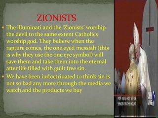  The illuminati and the ‘Zionists’ worship
the devil to the same extent Catholics
worship god. They believe when the
rapture comes, the one eyed messiah (this
is why they use the one eye symbol) will
save them and take them into the eternal
after life filled with guilt free sin.
 We have been indoctrinated to think sin is
not so bad any more through the media we
watch and the products we buy
 