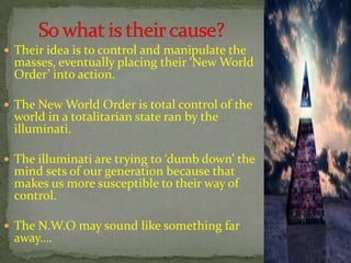  Their idea is to control and manipulate the
masses, eventually placing their ‘New World
Order’ into action.
 The New World Order is total control of the
world in a totalitarian state ran by the
illuminati.
 The illuminati are trying to ‘dumb down’ the
mind sets of our generation because that
makes us more susceptible to their way of
control.
 The N.W.O may sound like something far
away….
 
