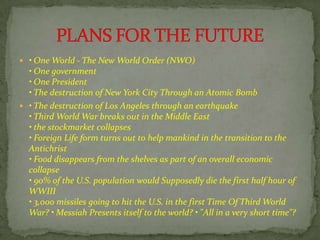  • One World - The New World Order (NWO)
• One government
• One President
• The destruction of New York City Through an Atomic Bomb
 • The destruction of Los Angeles through an earthquake
• Third World War breaks out in the Middle East
• the stockmarket collapses
• Foreign Life form turns out to help mankind in the transition to the
Antichrist
• Food disappears from the shelves as part of an overall economic
collapse
• 90% of the U.S. population would Supposedly die the first half hour of
WWIII
• 3,000 missiles going to hit the U.S. in the first Time Of Third World
War? • Messiah Presents itself to the world? • "All in a very short time"?
 