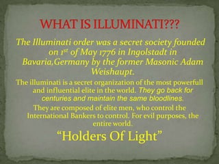 The Illuminati order was a secret society founded
on 1st of May 1776 in Ingolstadt in
Bavaria,Germany by the former Masonic Adam
Weishaupt.
The illuminati is a secret organization of the most powerfull
and influential elite in the world. They go back for
centuries and maintain the same bloodlines.
They are composed of elite men, who control the
International Bankers to control. For evil purposes, the
entire world.
“Holders Of Light”
 