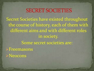 Secret Societies have existed throughout
the course of history, each of them with
different aims and with different roles
in society.
Some secret societies are:
Freemasons
Neocons
 