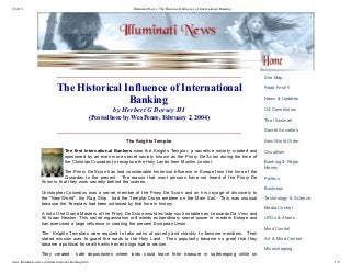 7/22/13 Illuminati News: The Historical Influence of International Banking
www.illuminati-news.com/international-banking.htm 1/9
The Historical Influence of International
Banking 
by Herbert G Dorsey III
(Posted here by Wes Penre, February 2, 2004)
 
The Knights Templar
The first International Bankers were the Knights Templar, a secretive society created and
sponsored by an even more secret society known as the Priory De Scion during the time of
the Christian Crusades to recapture the Holy Lands from Muslim control.  
The Priory De Scion has had considerable historical influence in Europe from the time of the
Crusades  to  the  present.    The  reason  that  most  persons  have  not  heard  of  the  Priory  De
Scion is that they work secretly behind the scenes.
Christopher Columbus was a secret member of the Priory De Scion and on his voyage of discovery to
the "New World", his Flag Ship   had the Templar Cross emblem on the Main Sail.  This was unusual
because the Templars had been outlawed by that time in history.  
A list of the Grand Masters of the Priory De Scion would include such notables as Leonardo Da Vinci and
Sir Isaac Newton. This secret organization still wields extraordinary secret power in  modern Europe and
has exercised a large influence in creating the present European Union. 
The  Knights Templars were required to take oaths of poverty and chastity to become members.  Their
stated mission was  to  guard  the  roads  to  the  Holy  Land.    Their  popularity  became  so  great  that  they
became a political force with which even kings had to reckon.  
They  created    safe  depositories  where  lords  could  leave  their  treasure  in  safekeeping  while  on
Site Map
Read First!!!
News & Updates
US Constitution
The Illuminati
Secret Societies
New World Order
Occultism
Banking & Paper
Money
Politics
Business
Technology & Science
Media Control
UFOs & Aliens
Mind Control
Art & Mind Control
Microchipping
 