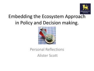Embedding the Ecosystem Approach
in Policy and Decision making.
Personal Reflections
Alister Scott
 