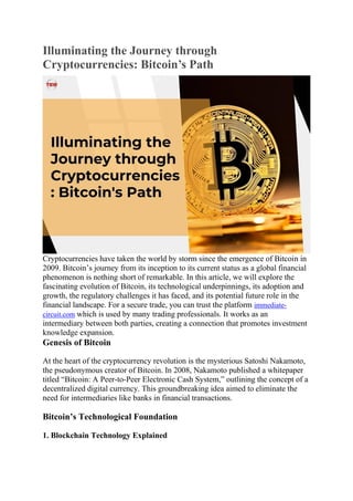 Illuminating the Journey through
Cryptocurrencies: Bitcoin’s Path
Cryptocurrencies have taken the world by storm since the emergence of Bitcoin in
2009. Bitcoin’s journey from its inception to its current status as a global financial
phenomenon is nothing short of remarkable. In this article, we will explore the
fascinating evolution of Bitcoin, its technological underpinnings, its adoption and
growth, the regulatory challenges it has faced, and its potential future role in the
financial landscape. For a secure trade, you can trust the platform immediate-
circuit.com which is used by many trading professionals. It works as an
intermediary between both parties, creating a connection that promotes investment
knowledge expansion.
Genesis of Bitcoin
At the heart of the cryptocurrency revolution is the mysterious Satoshi Nakamoto,
the pseudonymous creator of Bitcoin. In 2008, Nakamoto published a whitepaper
titled “Bitcoin: A Peer-to-Peer Electronic Cash System,” outlining the concept of a
decentralized digital currency. This groundbreaking idea aimed to eliminate the
need for intermediaries like banks in financial transactions.
Bitcoin’s Technological Foundation
1. Blockchain Technology Explained
 