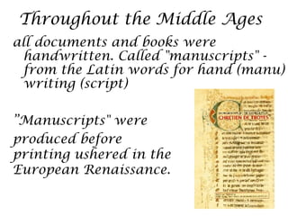 Throughout the Middle Ages
all documents and books were
  handwritten. Called "manuscripts" -
  from the Latin words for hand (manu)
  writing (script)

”Manuscripts" were
produced before
printing ushered in the
European Renaissance.
 