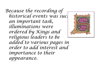 Because the recording of
 historical events was such
 an important task,
 illuminations were
 ordered by Kings and
 religious leaders to be
 added to various pages in
 order to add interest and
 importance to their
 appearance.
 