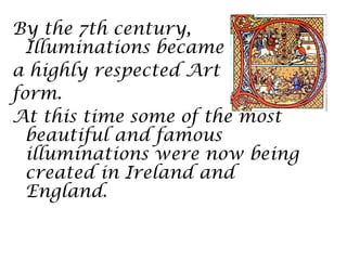By the 7th century,
  Illuminations became
a highly respected Art
form.
At this time some of the most
  beautiful and famous
  illuminations were now being
  created in Ireland and
  England.
 