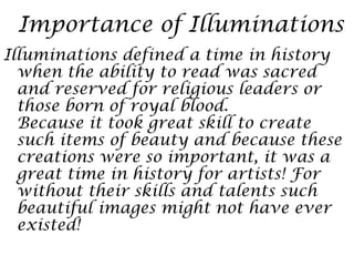 Importance of Illuminations
Illuminations defined a time in history
  when the ability to read was sacred
  and reserved for religious leaders or
  those born of royal blood.
  Because it took great skill to create
  such items of beauty and because these
  creations were so important, it was a
  great time in history for artists! For
  without their skills and talents such
  beautiful images might not have ever
  existed!
 