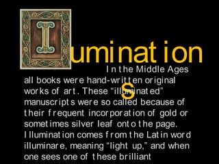 lluminat ion
s

I n t he Middle Ages
all books wer e hand-wr it t en or iginal
wor ks of ar t . These “illuminat ed”
manuscr ipt s wer e so called because of
t heir f r equent incor por at ion of gold or
somet imes silver leaf ont o t he page.
I lluminat ion comes f r om t he Lat in wor d
illuminar e, meaning “light up,” and when
one sees one of t hese br illiant

 