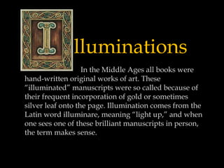 lluminations
In the Middle Ages all books were
hand-written original works of art. These
“illuminated” manuscripts were so called because of
their frequent incorporation of gold or sometimes
silver leaf onto the page. Illumination comes from the
Latin word illuminare, meaning “light up,” and when
one sees one of these brilliant manuscripts in person,
the term makes sense.

 
