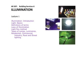 AR 307: Building Services-II
ILLUMINATION
Lecture 1
Illumination: Introduction
Light: Basics
Definitions of terms
Laws of Illumination
Light flux method
Types of Lamps, Luminaires.
Residential, Commercial,
Industry, flood and Street
lighting.
 